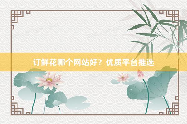 订鲜花哪个网站好？优质平台推选