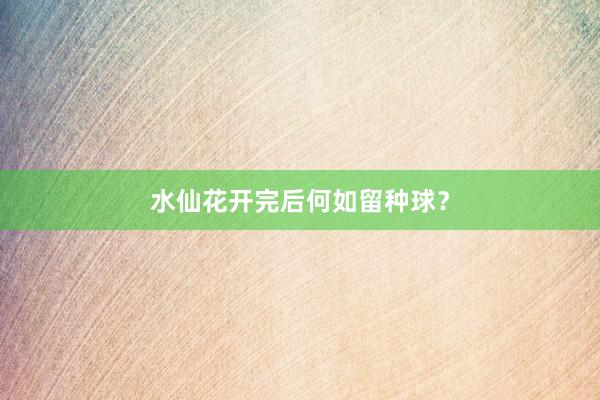 水仙花开完后何如留种球？